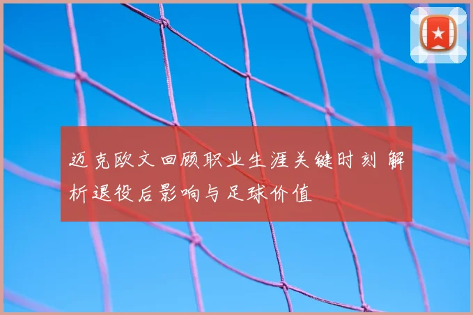 迈克欧文回顾职业生涯关键时刻 解析退役后影响与足球价值