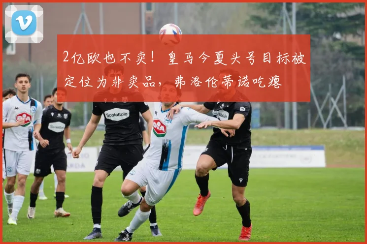 2亿欧也不卖!皇马今夏头号目标被定位为非卖品,弗洛伦蒂诺吃瘪