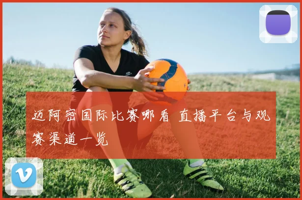 迈阿密国际比赛哪看 直播平台与观赛渠道一览