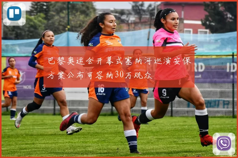 巴黎奥运会开幕式塞纳河巡演安保方案公布可容纳30万观众