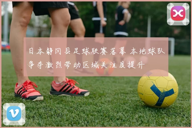 日本静冈县足球联赛落幕 本地球队争夺激烈带动区域关注度提升