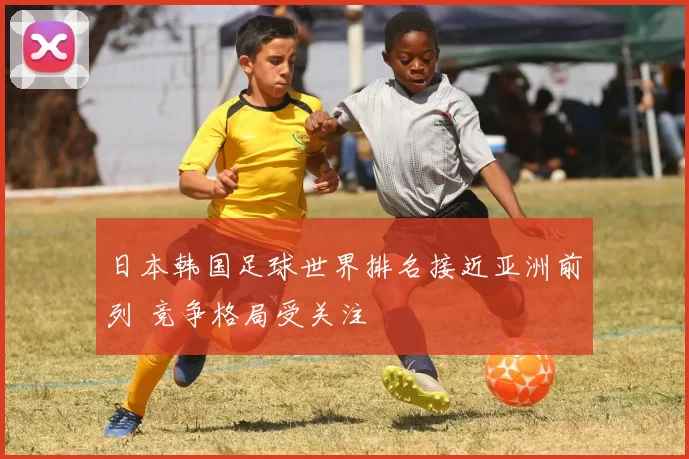 日本韩国足球世界排名接近亚洲前列 竞争格局受关注