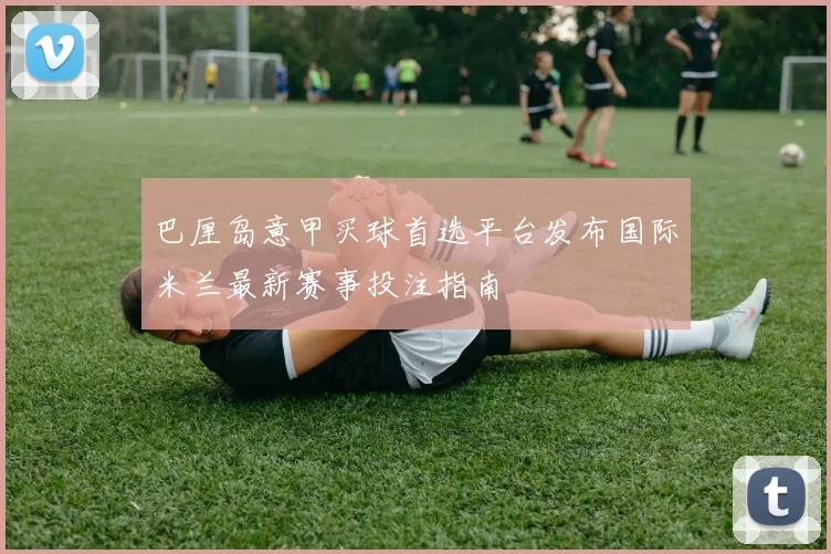巴厘岛意甲买球首选平台发布国际米兰最新赛事投注指南