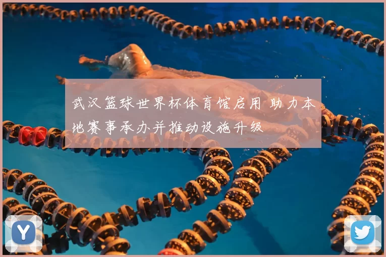 武汉篮球世界杯体育馆启用 助力本地赛事承办并推动设施升级