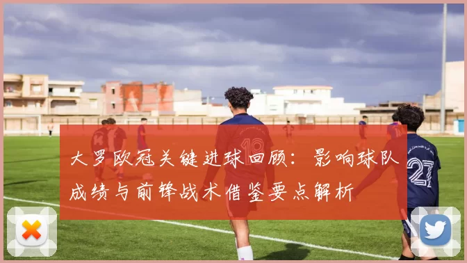 大罗欧冠关键进球回顾：影响球队成绩与前锋战术借鉴要点解析