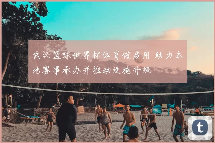 武汉篮球世界杯体育馆启用 助力本地赛事承办并推动设施升级