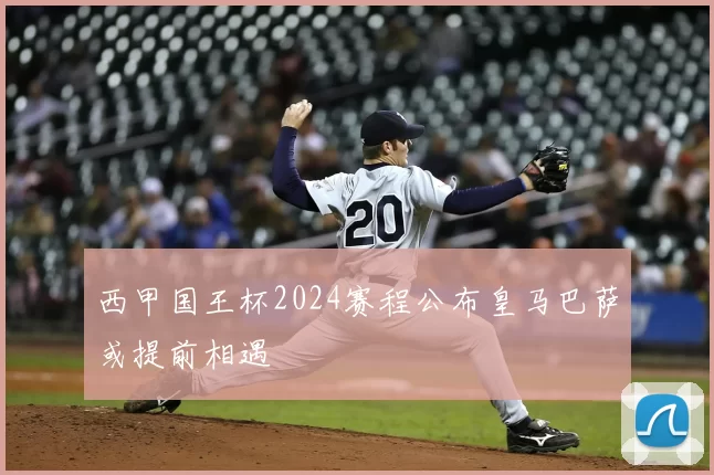 西甲国王杯2024赛程公布皇马巴萨或提前相遇