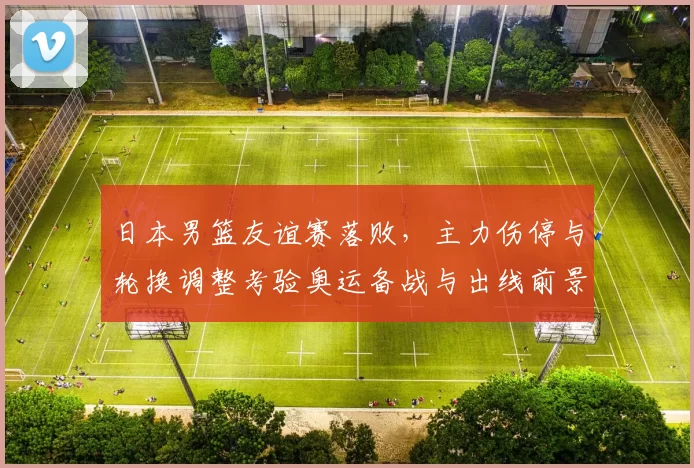 日本男篮友谊赛落败，主力伤停与轮换调整考验奥运备战与出线前景