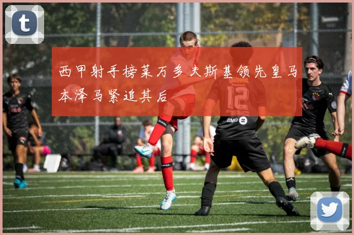 西甲射手榜莱万多夫斯基领先皇马本泽马紧追其后