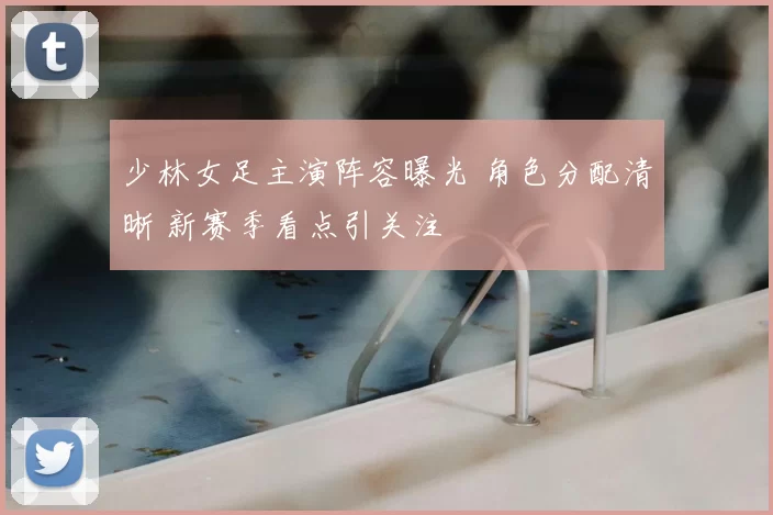 少林女足主演阵容曝光 角色分配清晰 新赛季看点引关注