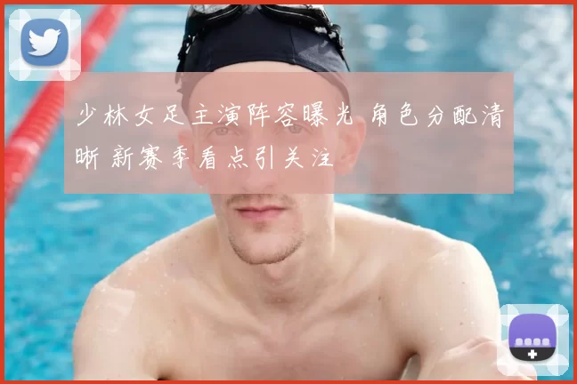 少林女足主演阵容曝光 角色分配清晰 新赛季看点引关注