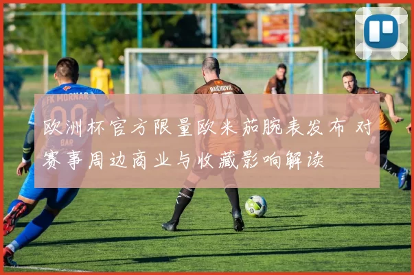 欧洲杯官方限量欧米茄腕表发布 对赛事周边商业与收藏影响解读