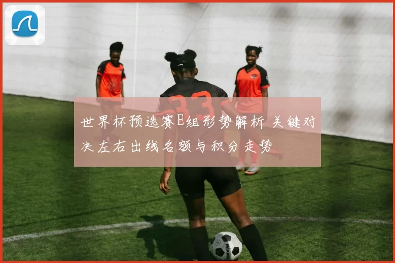 世界杯预选赛E组形势解析 关键对决左右出线名额与积分走势