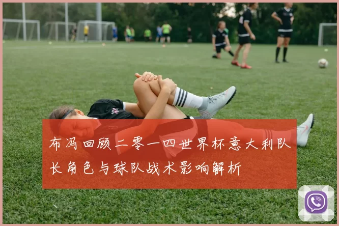 布冯回顾二零一四世界杯意大利队长角色与球队战术影响解析