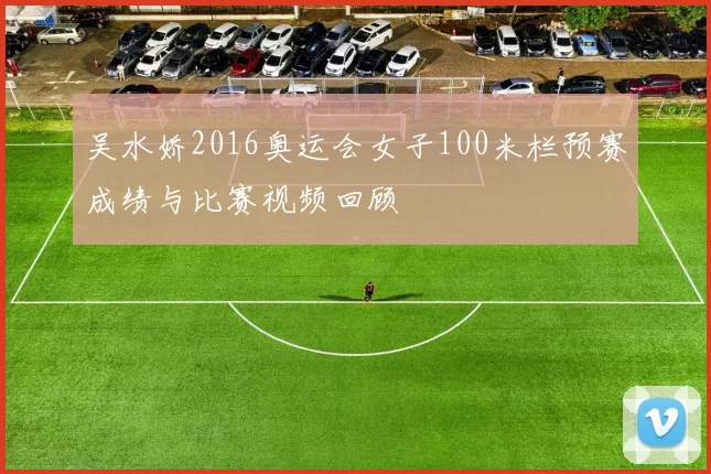 吴水娇2016奥运会女子100米栏预赛成绩与比赛视频回顾