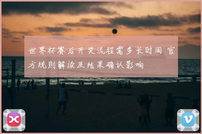 世界杯赛后开奖流程需多长时间 官方规则解读及结果确认影响