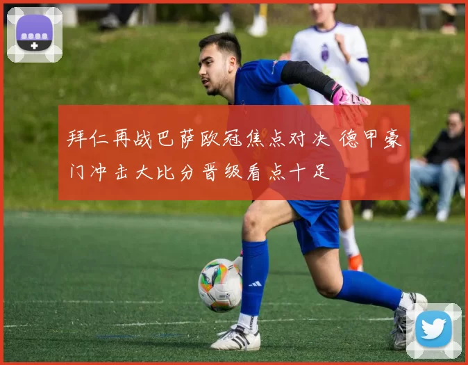 拜仁再战巴萨欧冠焦点对决 德甲豪门冲击大比分晋级看点十足