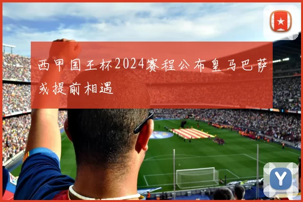 西甲国王杯2024赛程公布皇马巴萨或提前相遇