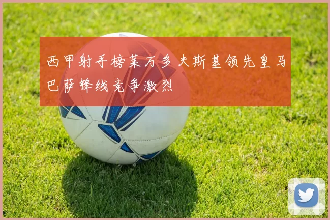 西甲射手榜莱万多夫斯基领先皇马巴萨锋线竞争激烈