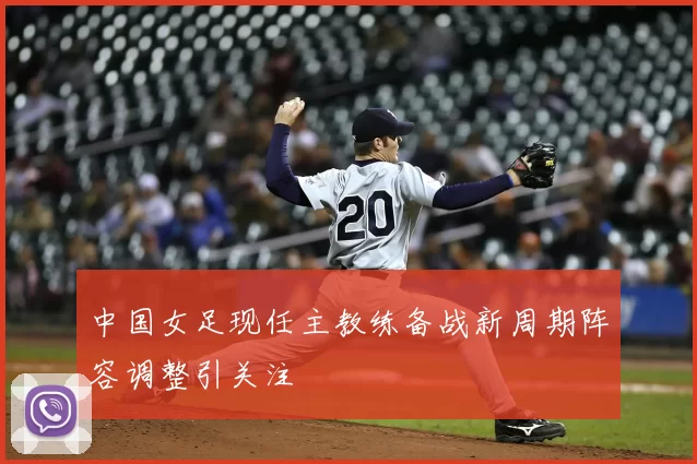 中国女足现任主教练备战新周期阵容调整引关注