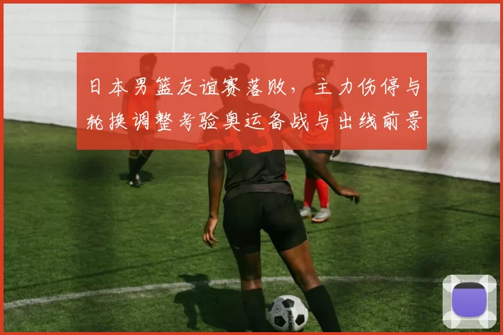 日本男篮友谊赛落败，主力伤停与轮换调整考验奥运备战与出线前景