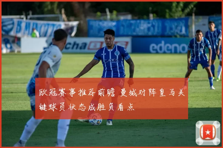 欧冠赛事推荐前瞻 曼城对阵皇马关键球员状态成胜负看点