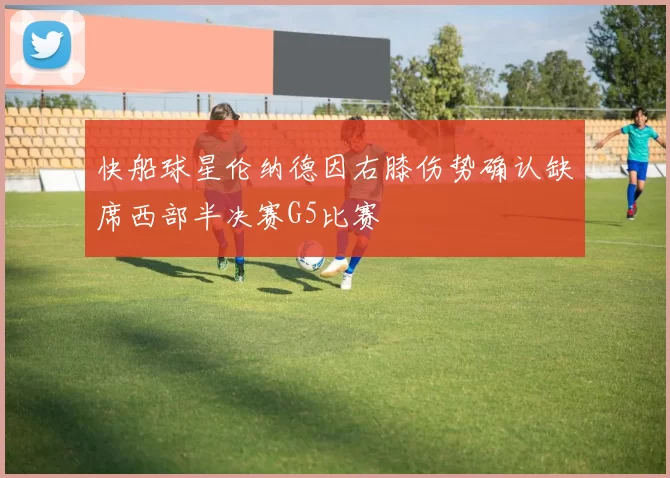 快船球星伦纳德因右膝伤势确认缺席西部半决赛G5比赛