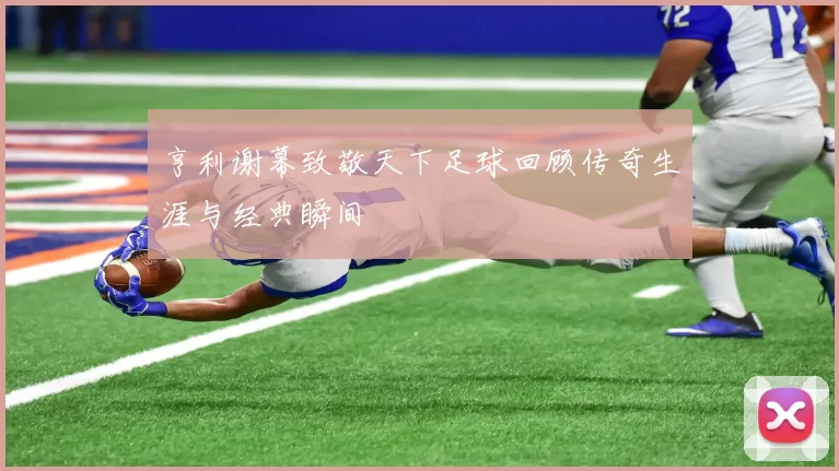 亨利谢幕致敬天下足球回顾传奇生涯与经典瞬间