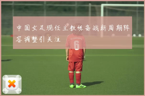 中国女足现任主教练备战新周期阵容调整引关注