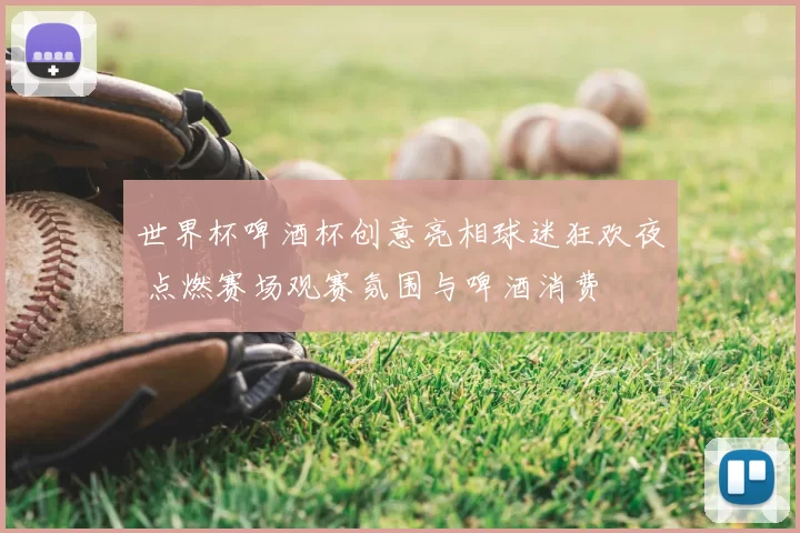 世界杯啤酒杯创意亮相球迷狂欢夜 点燃赛场观赛氛围与啤酒消费