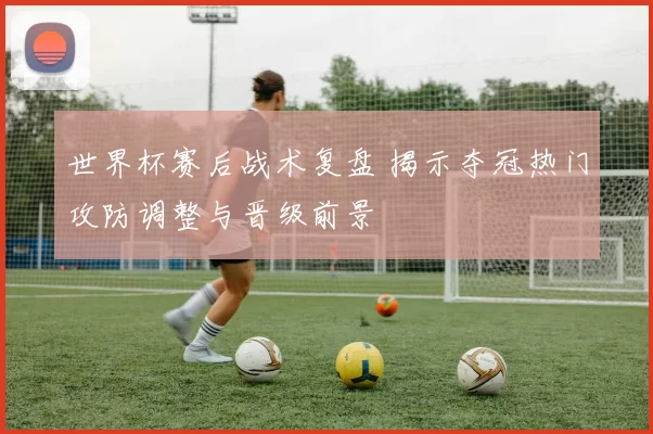 世界杯赛后战术复盘 揭示夺冠热门攻防调整与晋级前景