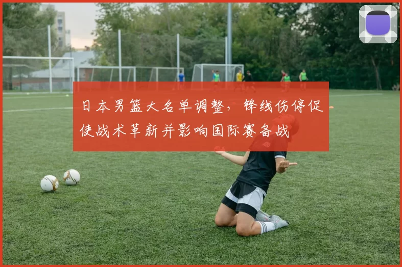 日本男篮大名单调整，锋线伤停促使战术革新并影响国际赛备战