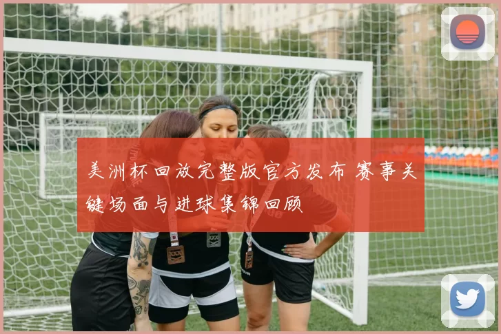 美洲杯回放完整版官方发布 赛事关键场面与进球集锦回顾