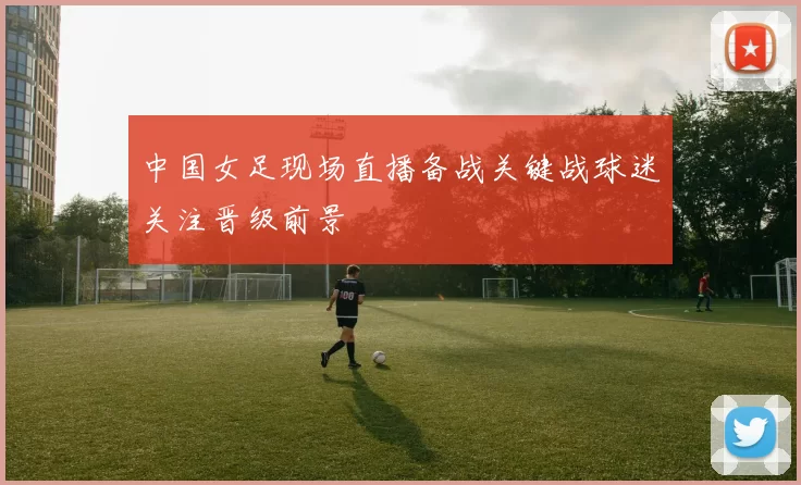 中国女足现场直播备战关键战球迷关注晋级前景