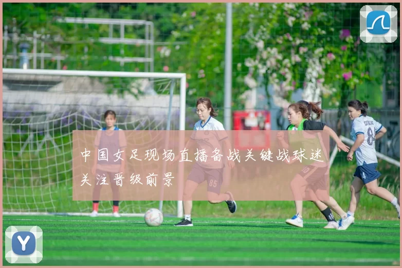 中国女足现场直播备战关键战球迷关注晋级前景