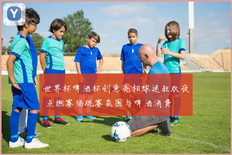 世界杯啤酒杯创意亮相球迷狂欢夜 点燃赛场观赛氛围与啤酒消费