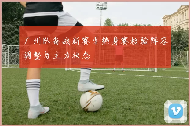 广州队备战新赛季热身赛检验阵容调整与主力状态