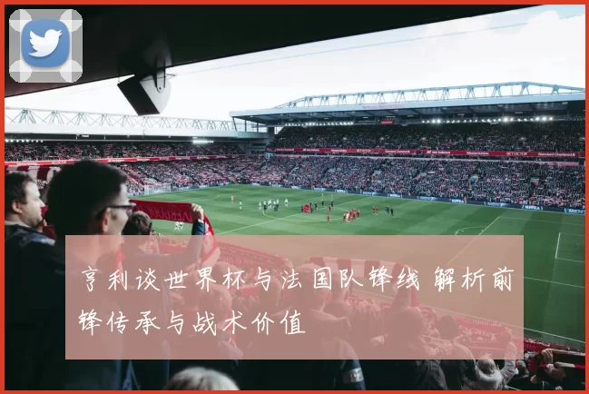 亨利谈世界杯与法国队锋线 解析前锋传承与战术价值