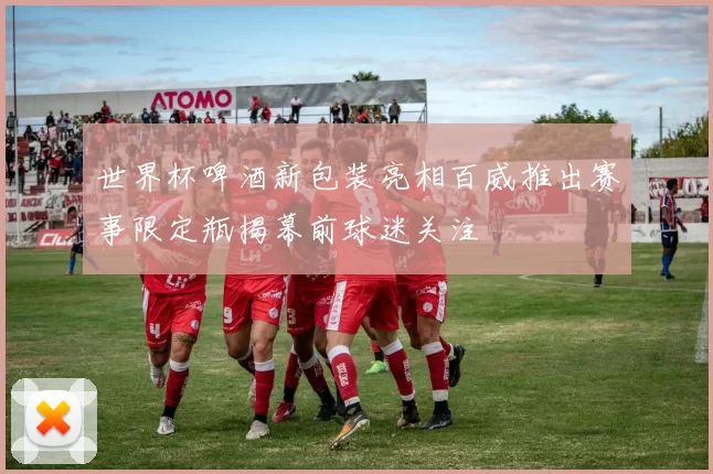 世界杯啤酒新包装亮相百威推出赛事限定瓶揭幕前球迷关注
