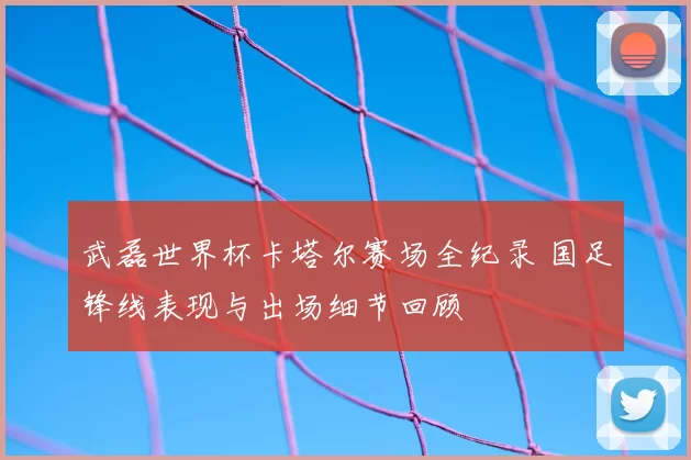 武磊世界杯卡塔尔赛场全纪录 国足锋线表现与出场细节回顾